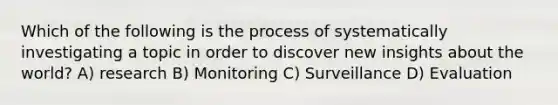 Which of the following is the process of systematically investigating a topic in order to discover new insights about the world? A) research B) Monitoring C) Surveillance D) Evaluation