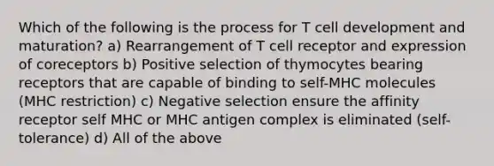 Which of the following is the process for T cell development and maturation? a) Rearrangement of T cell receptor and expression of coreceptors b) Positive selection of thymocytes bearing receptors that are capable of binding to self-MHC molecules (MHC restriction) c) Negative selection ensure the affinity receptor self MHC or MHC antigen complex is eliminated (self-tolerance) d) All of the above