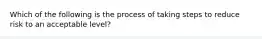 Which of the following is the process of taking steps to reduce risk to an acceptable level?