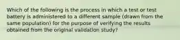 Which of the following is the process in which a test or test battery is administered to a different sample (drawn from the same population) for the purpose of verifying the results obtained from the original validation study?