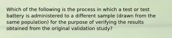 Which of the following is the process in which a test or test battery is administered to a different sample (drawn from the same population) for the purpose of verifying the results obtained from the original validation study?