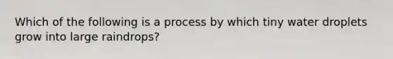 Which of the following is a process by which tiny water droplets grow into large raindrops?