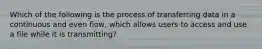 Which of the following is the process of transferring data in a continuous and even flow, which allows users to access and use a file while it is transmitting?