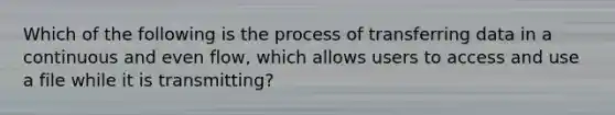 Which of the following is the process of transferring data in a continuous and even flow, which allows users to access and use a file while it is transmitting?