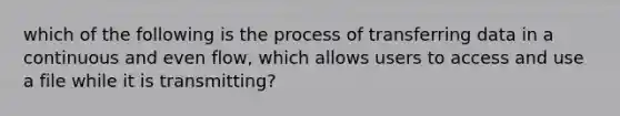 which of the following is the process of transferring data in a continuous and even flow, which allows users to access and use a file while it is transmitting?