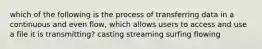 which of the following is the process of transferring data in a continuous and even flow, which allows users to access and use a file it is transmitting? casting streaming surfing flowing