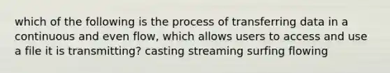 which of the following is the process of transferring data in a continuous and even flow, which allows users to access and use a file it is transmitting? casting streaming surfing flowing