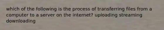 which of the following is the process of transferring files from a computer to a server on the internet? uploading streaming downloading