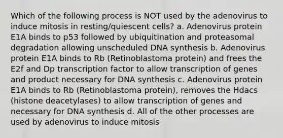 Which of the following process is NOT used by the adenovirus to induce mitosis in resting/quiescent cells? a. Adenovirus protein E1A binds to p53 followed by ubiquitination and proteasomal degradation allowing unscheduled DNA synthesis b. Adenovirus protein E1A binds to Rb (Retinoblastoma protein) and frees the E2f and Dp transcription factor to allow transcription of genes and product necessary for DNA synthesis c. Adenovirus protein E1A binds to Rb (Retinoblastoma protein), removes the Hdacs (histone deacetylases) to allow transcription of genes and necessary for DNA synthesis d. All of the other processes are used by adenovirus to induce mitosis