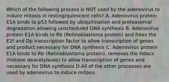 Which of the following process is NOT used by the adenovirus to induce mitosis in resting/quiescent cells? A. Adenovirus protein E1A binds to p53 followed by ubiquitination and proteasomal degradation allowing unscheduled DNA synthesis B. Adenovirus protein E1A binds to Rb (Retinoblastoma protein) and frees the E2f and Dp transcription factor to allow transcription of genes and product necessary for DNA synthesis C. Adenovirus protein E1A binds to Rb (Retinoblastoma protein), removes the Hdacs (histone deacetylases) to allow transcription of genes and necessary for DNA synthesis D.All of the other processes are used by adenovirus to induce mitosis