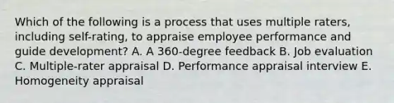 Which of the following is a process that uses multiple raters, including self-rating, to appraise employee performance and guide development? A. A 360-degree feedback B. Job evaluation C. Multiple-rater appraisal D. Performance appraisal interview E. Homogeneity appraisal