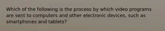 Which of the following is the process by which video programs are sent to computers and other electronic devices, such as smartphones and tablets?