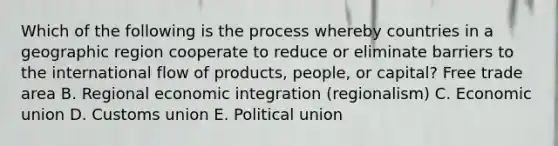 Which of the following is the process whereby countries in a geographic region cooperate to reduce or eliminate barriers to the international flow of​ products, people, or​ capital? Free trade area B. Regional economic integration​ (regionalism) C. Economic union D. Customs union E. Political union