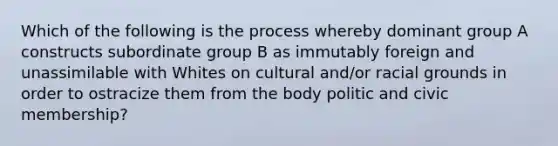 Which of the following is the process whereby dominant group A constructs subordinate group B as immutably foreign and unassimilable with Whites on cultural and/or racial grounds in order to ostracize them from the body politic and civic membership?