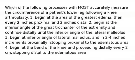 Which of the following processes with MOST accurately measure the circumference of a patient's lower leg following a knee arthroplasty. 1. begin at the area of the greatest edema, then every 2 inches proximal and 2 inches distal 2. begin at the inferior angle of the great trochanter of the extremity and continue distally until the inferior angle of the lateral malleolus 3. begin at inferior angle of lateral malleolus, and in 2-4 inches increments proximally, stopping proximal to the edematous area 4. begin at the bend of the knee and proceeding distally every 2 cm, stopping distal to the edematous area