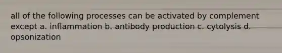 all of the following processes can be activated by complement except a. inflammation b. antibody production c. cytolysis d. opsonization