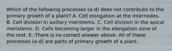 Which of the following processes (a-d) does not contribute to the primary growth of a plant? A. Cell elongation at the internodes. B. Cell division in axillary meristems. C. Cell division in the apical meristems. D. Cells becoming larger in the elongation zone of the root. E. There is no correct answer above. All of these processes (a-d) are parts of primary growth of a plant.