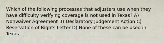 Which of the following processes that adjusters use when they have difficulty verifying coverage is not used in Texas? A) Nonwaiver Agreement B) Declaratory Judgement Action C) Reservation of Rights Letter D) None of these can be used in Texas