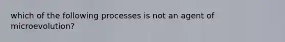 which of the following processes is not an agent of microevolution?