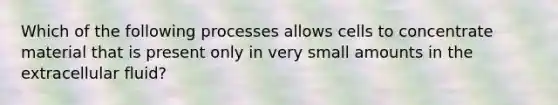 Which of the following processes allows cells to concentrate material that is present only in very small amounts in the extracellular fluid?