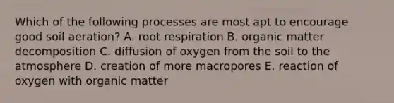 Which of the following processes are most apt to encourage good soil aeration? A. root respiration B. organic matter decomposition C. diffusion of oxygen from the soil to the atmosphere D. creation of more macropores E. reaction of oxygen with organic matter