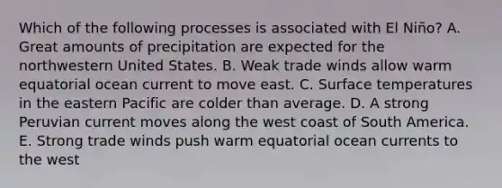 Which of the following processes is associated with El Niño? A. Great amounts of precipitation are expected for the northwestern United States. B. Weak trade winds allow warm equatorial ocean current to move east. C. Surface temperatures in the eastern Pacific are colder than average. D. A strong Peruvian current moves along the west coast of South America. E. Strong trade winds push warm equatorial ocean currents to the west