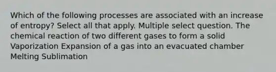 Which of the following processes are associated with an increase of entropy? Select all that apply. Multiple select question. The chemical reaction of two different gases to form a solid Vaporization Expansion of a gas into an evacuated chamber Melting Sublimation