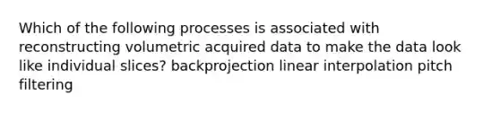 Which of the following processes is associated with reconstructing volumetric acquired data to make the data look like individual slices? backprojection linear interpolation pitch filtering