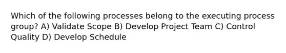 Which of the following processes belong to the executing process group? A) Validate Scope B) Develop Project Team C) Control Quality D) Develop Schedule