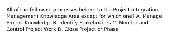 All of the following processes belong to the Project Integration Management Knowledge Area except for which one? A. Manage Project Knowledge B. Identify Stakeholders C. Monitor and Control Project Work D. Close Project or Phase