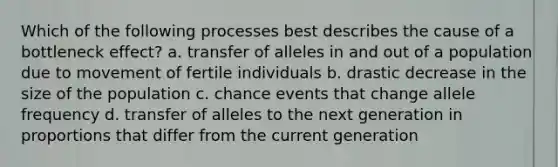 Which of the following processes best describes the cause of a bottleneck effect? a. transfer of alleles in and out of a population due to movement of fertile individuals b. drastic decrease in the size of the population c. chance events that change allele frequency d. transfer of alleles to the next generation in proportions that differ from the current generation