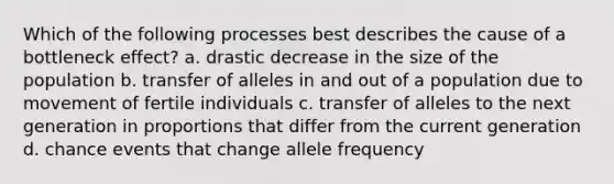 Which of the following processes best describes the cause of a bottleneck effect? a. drastic decrease in the size of the population b. transfer of alleles in and out of a population due to movement of fertile individuals c. transfer of alleles to the next generation in proportions that differ from the current generation d. chance events that change allele frequency