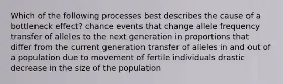 Which of the following processes best describes the cause of a bottleneck effect? chance events that change allele frequency transfer of alleles to the next generation in proportions that differ from the current generation transfer of alleles in and out of a population due to movement of fertile individuals drastic decrease in the size of the population