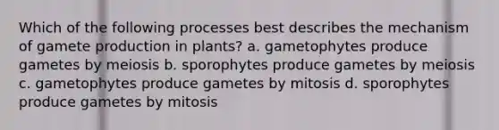 Which of the following processes best describes the mechanism of gamete production in plants? a. gametophytes produce gametes by meiosis b. sporophytes produce gametes by meiosis c. gametophytes produce gametes by mitosis d. sporophytes produce gametes by mitosis