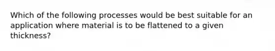 Which of the following processes would be best suitable for an application where material is to be flattened to a given thickness?