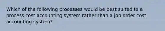 Which of the following processes would be best suited to a process cost accounting system rather than a job order cost accounting system?