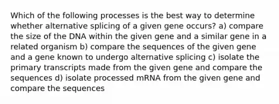 Which of the following processes is the best way to determine whether alternative splicing of a given gene occurs? a) compare the size of the DNA within the given gene and a similar gene in a related organism b) compare the sequences of the given gene and a gene known to undergo alternative splicing c) isolate the primary transcripts made from the given gene and compare the sequences d) isolate processed mRNA from the given gene and compare the sequences