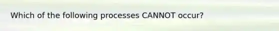 Which of the following processes CANNOT occur?