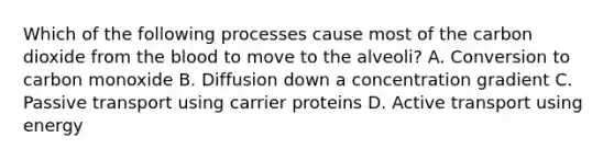 Which of the following processes cause most of the carbon dioxide from the blood to move to the alveoli? A. Conversion to carbon monoxide B. Diffusion down a concentration gradient C. Passive transport using carrier proteins D. Active transport using energy