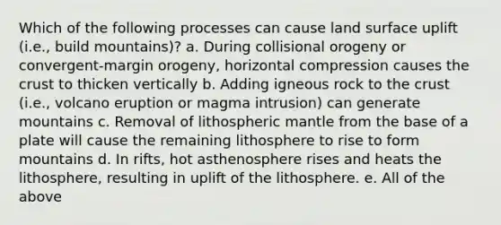 Which of the following processes can cause land surface uplift (i.e., build mountains)? a. During collisional orogeny or convergent-margin orogeny, horizontal compression causes the crust to thicken vertically b. Adding igneous rock to the crust (i.e., volcano eruption or magma intrusion) can generate mountains c. Removal of lithospheric mantle from the base of a plate will cause the remaining lithosphere to rise to form mountains d. In rifts, hot asthenosphere rises and heats the lithosphere, resulting in uplift of the lithosphere. e. All of the above