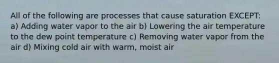 All of the following are processes that cause saturation EXCEPT: a) Adding water vapor to the air b) Lowering the air temperature to the dew point temperature c) Removing water vapor from the air d) Mixing cold air with warm, moist air