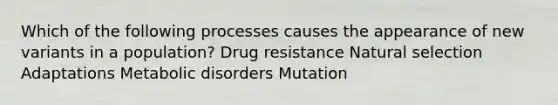 Which of the following processes causes the appearance of new variants in a population? Drug resistance Natural selection Adaptations Metabolic disorders Mutation