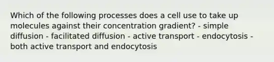 Which of the following processes does a cell use to take up molecules against their concentration gradient? - simple diffusion - facilitated diffusion - active transport - endocytosis - both active transport and endocytosis