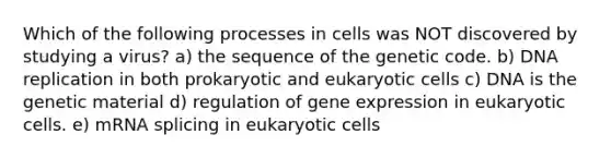 Which of the following processes in cells was NOT discovered by studying a virus? a) the sequence of the genetic code. b) DNA replication in both prokaryotic and eukaryotic cells c) DNA is the genetic material d) regulation of gene expression in eukaryotic cells. e) mRNA splicing in eukaryotic cells