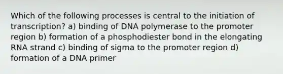 Which of the following processes is central to the initiation of transcription? a) binding of DNA polymerase to the promoter region b) formation of a phosphodiester bond in the elongating RNA strand c) binding of sigma to the promoter region d) formation of a DNA primer