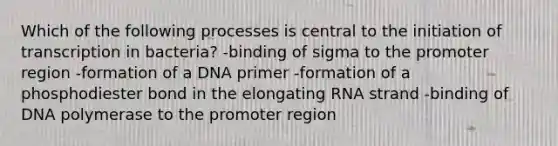 Which of the following processes is central to the initiation of transcription in bacteria? -binding of sigma to the promoter region -formation of a DNA primer -formation of a phosphodiester bond in the elongating RNA strand -binding of DNA polymerase to the promoter region