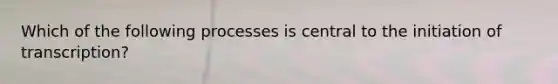 Which of the following processes is central to the initiation of transcription?