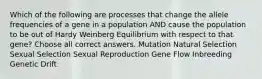 Which of the following are processes that change the allele frequencies of a gene in a population AND cause the population to be out of Hardy Weinberg Equilibrium with respect to that gene? Choose all correct answers. Mutation Natural Selection Sexual Selection Sexual Reproduction Gene Flow Inbreeding Genetic Drift