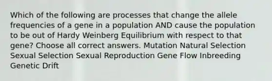 Which of the following are processes that change the allele frequencies of a gene in a population AND cause the population to be out of Hardy Weinberg Equilibrium with respect to that gene? Choose all correct answers. Mutation Natural Selection Sexual Selection Sexual Reproduction Gene Flow Inbreeding Genetic Drift