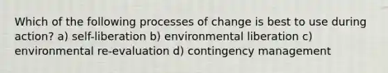 Which of the following processes of change is best to use during action? a) self-liberation b) environmental liberation c) environmental re-evaluation d) contingency management